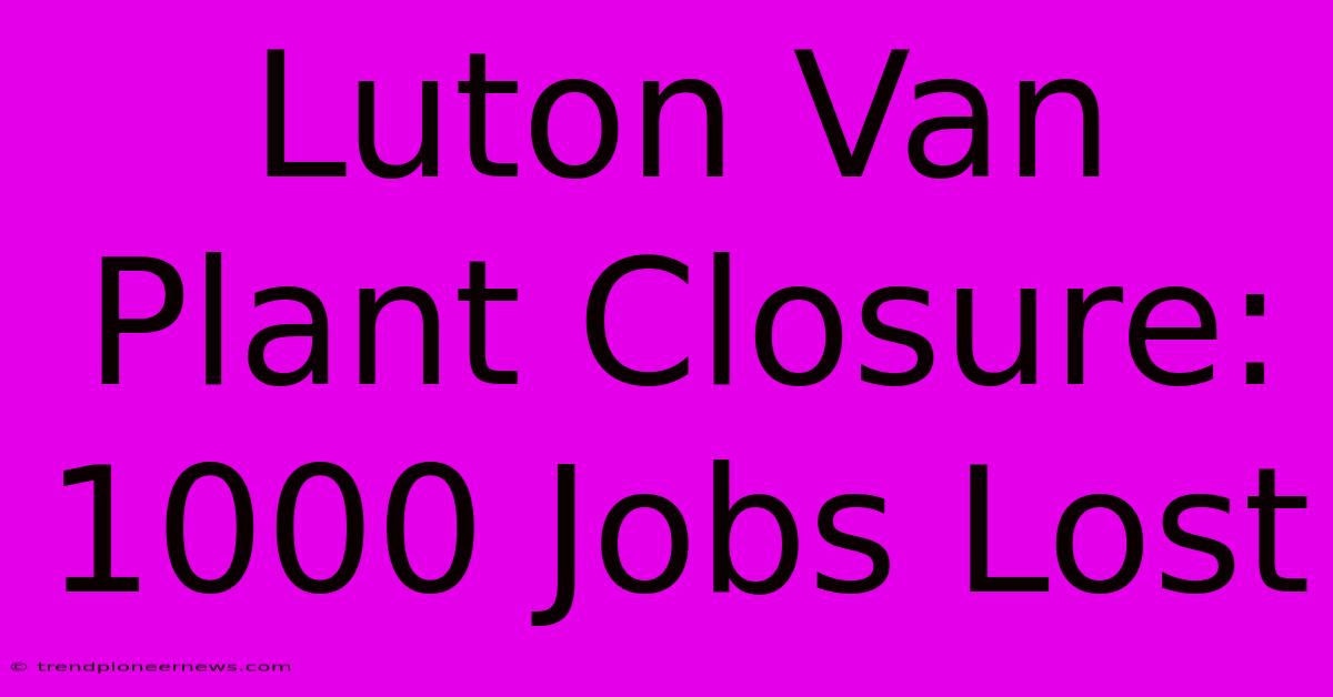 Luton Van Plant Closure: 1000 Jobs Lost