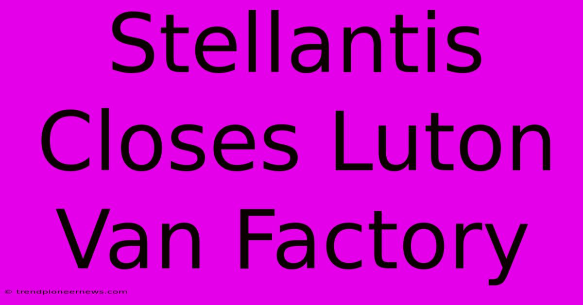 Stellantis Closes Luton Van Factory