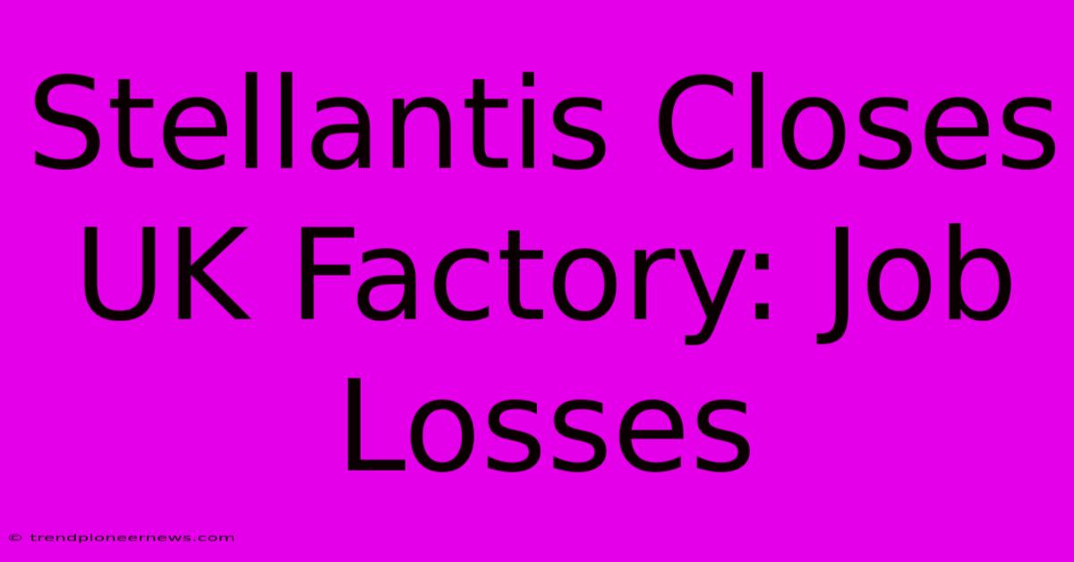 Stellantis Closes UK Factory: Job Losses