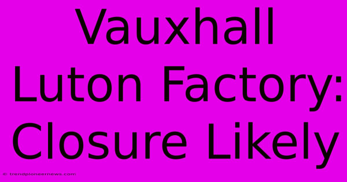 Vauxhall Luton Factory: Closure Likely