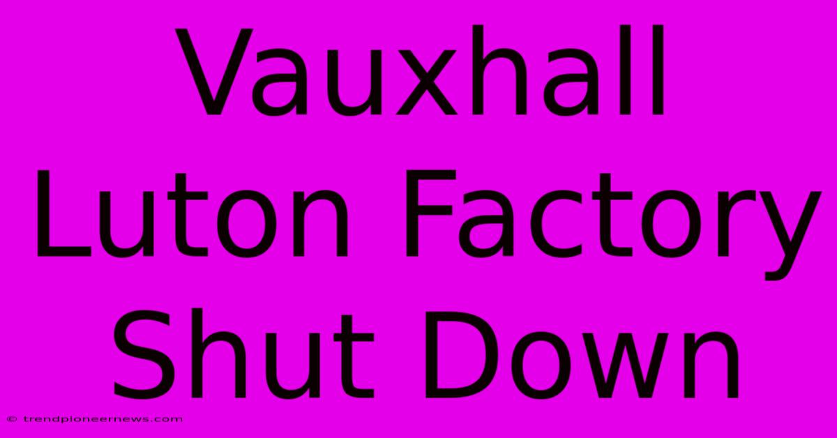 Vauxhall Luton Factory Shut Down